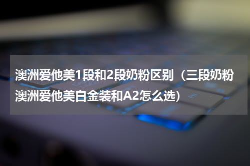 澳洲爱他美1段和2段奶粉区别（三段奶粉澳洲爱他美白金装和A2怎么选）