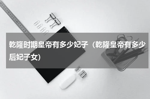 乾隆时期皇帝有多少妃子（乾隆皇帝有多少后妃子女）