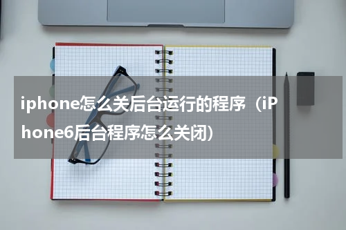 iphone怎么关后台运行的程序（iPhone6后台程序怎么关闭）