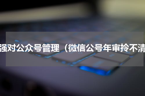 加强对公众号管理（微信公号年审拎不清）