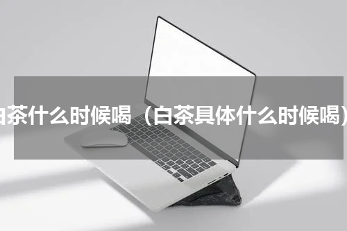 白茶什么时候喝（白茶具体什么时候喝）