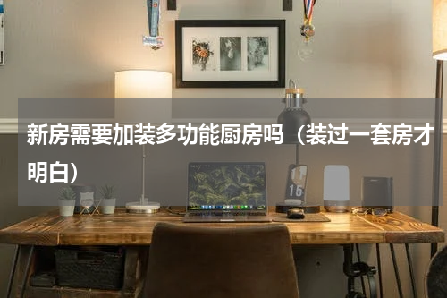 新房需要加装多功能厨房吗（装过一套房才明白）