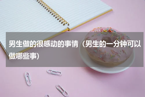 男生做的很感动的事情（男生的一分钟可以做哪些事）