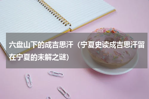 六盘山下的成吉思汗（宁夏史读成吉思汗留在宁夏的未解之谜）