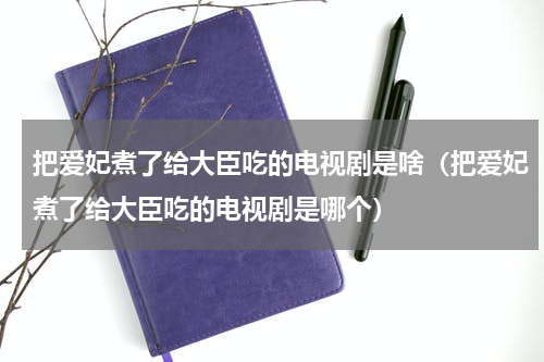 把爱妃煮了给大臣吃的电视剧是啥（把爱妃煮了给大臣吃的电视剧是哪个）