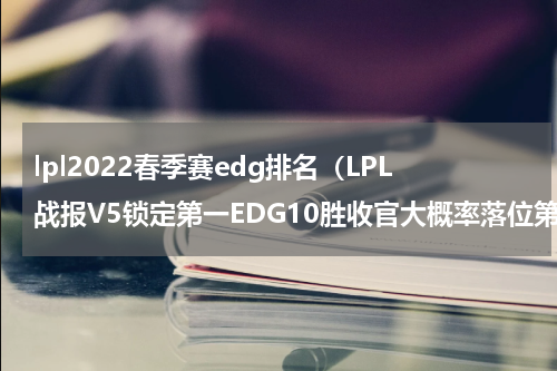 lpl2022春季赛edg排名（LPL战报V5锁定第一EDG10胜收官大概率落位第七）