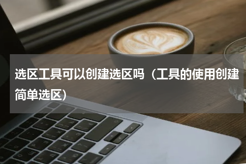 选区工具可以创建选区吗（工具的使用创建简单选区）