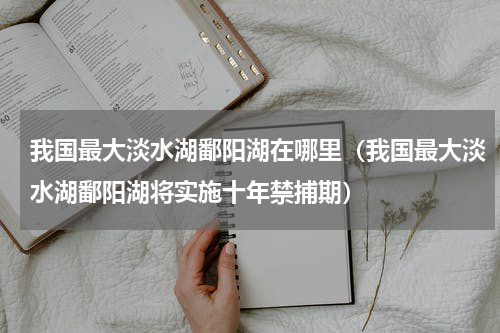 我国最大淡水湖鄱阳湖在哪里（我国最大淡水湖鄱阳湖将实施十年禁捕期）