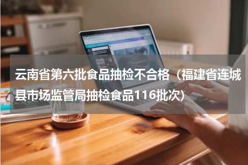 云南省第六批食品抽检不合格（福建省连城县市场监管局抽检食品116批次）