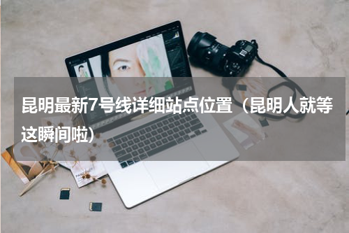 昆明最新7号线详细站点位置（昆明人就等这瞬间啦）