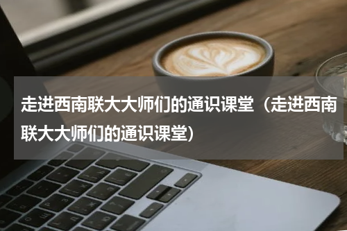 走进西南联大大师们的通识课堂（走进西南联大大师们的通识课堂）