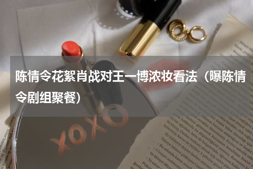 陈情令花絮肖战对王一博浓妆看法（曝陈情令剧组聚餐）