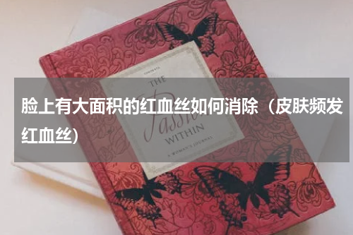 脸上有大面积的红血丝如何消除（皮肤频发红血丝）