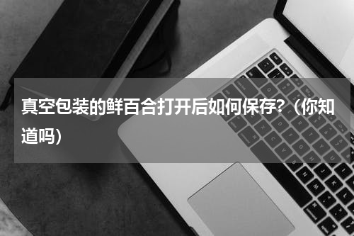 真空包装的鲜百合打开后如何保存?（你知道吗）