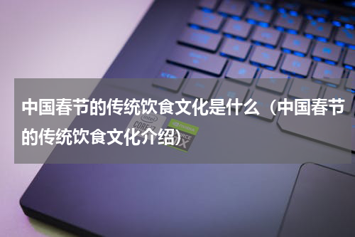 中国春节的传统饮食文化是什么（中国春节的传统饮食文化介绍）