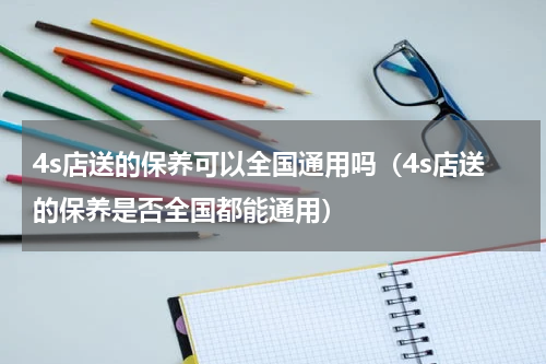 4s店送的保养可以全国通用吗（4s店送的保养是否全国都能通用）