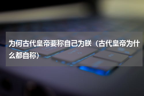 为何古代皇帝要称自己为朕（古代皇帝为什么都自称）