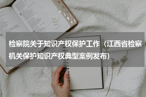 检察院关于知识产权保护工作（江西省检察机关保护知识产权典型案例发布）