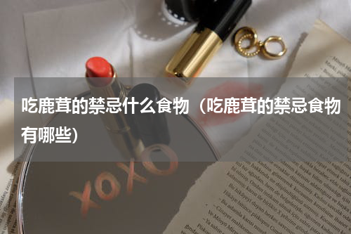 吃鹿茸的禁忌什么食物（吃鹿茸的禁忌食物有哪些）