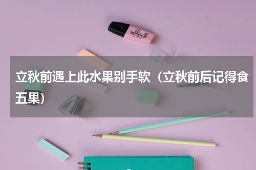 立秋前遇上此水果别手软（立秋前后记得食五果）