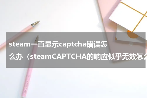 steam一直显示captcha错误怎么办（steamCAPTCHA的响应似乎无效怎么解决）