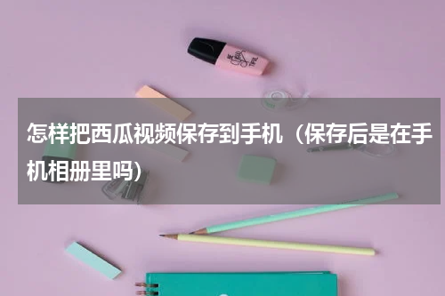怎样把西瓜视频保存到手机（保存后是在手机相册里吗）