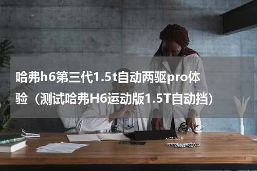 哈弗h6第三代1.5t自动两驱pro体验（测试哈弗H6运动版1.5T自动挡）