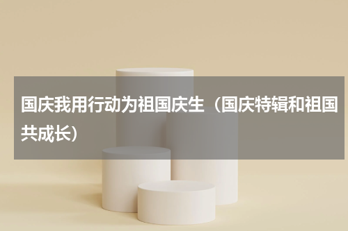 国庆我用行动为祖国庆生（国庆特辑和祖国共成长）
