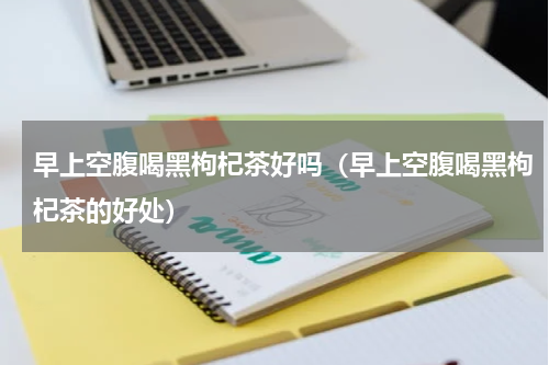 早上空腹喝黑枸杞茶好吗（早上空腹喝黑枸杞茶的好处）