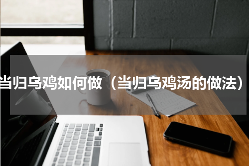 当归乌鸡如何做（当归乌鸡汤的做法）