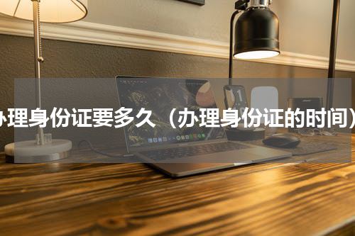 办理身份证要多久（办理身份证的时间）