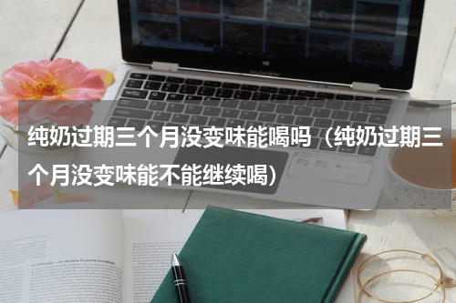 纯奶过期三个月没变味能喝吗（纯奶过期三个月没变味能不能继续喝）
