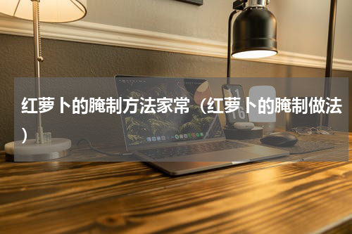 红萝卜的腌制方法家常（红萝卜的腌制做法）