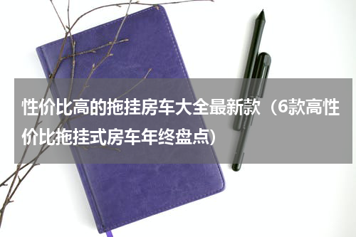 性价比高的拖挂房车大全最新款（6款高性价比拖挂式房车年终盘点）