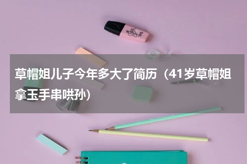 草帽姐儿子今年多大了简历（41岁草帽姐拿玉手串哄孙）