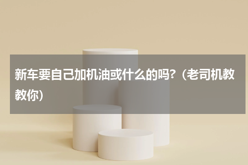 新车要自己加机油或什么的吗?（老司机教教你）