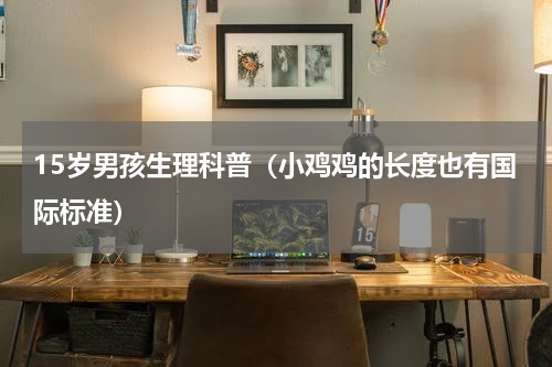 15岁男孩生理科普（小鸡鸡的长度也有国际标准）