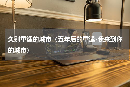 久别重逢的城市（五年后的重逢-我来到你的城市）