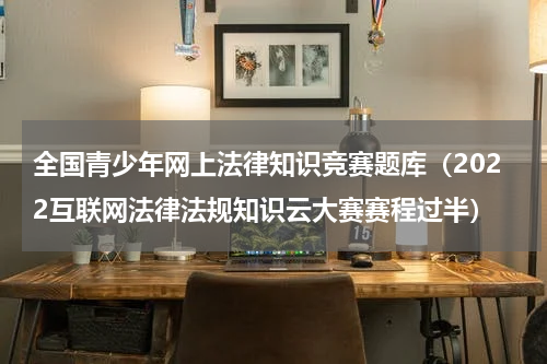 全国青少年网上法律知识竞赛题库（2022互联网法律法规知识云大赛赛程过半）