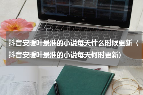 抖音安暖叶景淮的小说每天什么时候更新（抖音安暖叶景淮的小说每天何时更新）