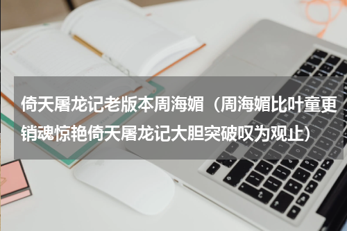 倚天屠龙记老版本周海媚（周海媚比叶童更销魂惊艳倚天屠龙记大胆突破叹为观止）