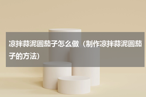 凉拌蒜泥圆茄子怎么做（制作凉拌蒜泥圆茄子的方法）