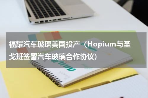 福耀汽车玻璃美国投产（Hopium与圣戈班签署汽车玻璃合作协议）
