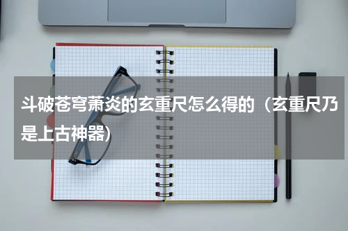 斗破苍穹萧炎的玄重尺怎么得的（玄重尺乃是上古神器）