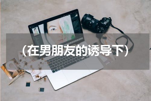 （在男朋友的诱导下）