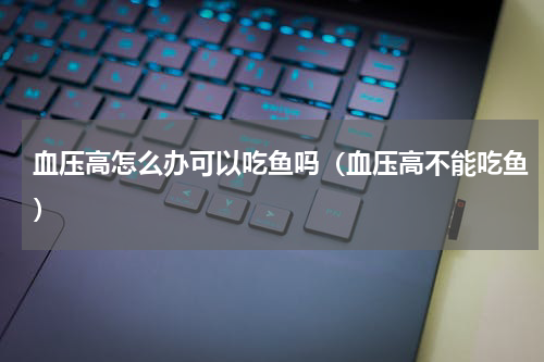 血压高怎么办可以吃鱼吗（血压高不能吃鱼）