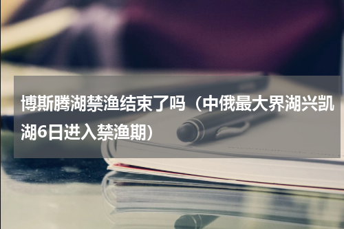 博斯腾湖禁渔结束了吗（中俄最大界湖兴凯湖6日进入禁渔期）