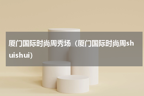 厦门国际时尚周秀场（厦门国际时尚周shuishui）