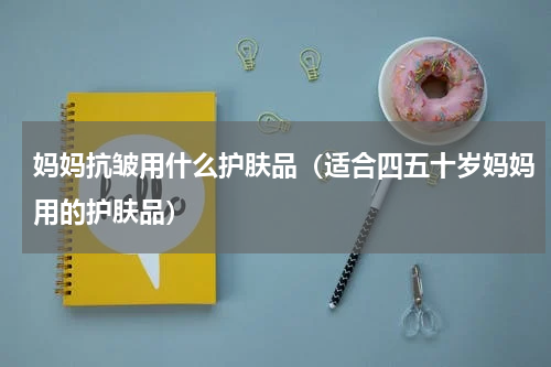 妈妈抗皱用什么护肤品（适合四五十岁妈妈用的护肤品）