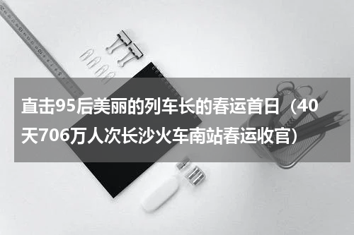 直击95后美丽的列车长的春运首日（40天706万人次长沙火车南站春运收官）